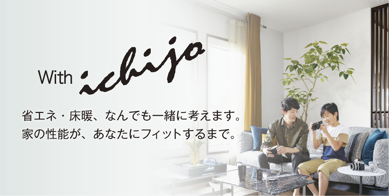 with ichijo 省エネ・床暖、なんでも一緒に考えます。家の性能が、あなたにフィットするまで。